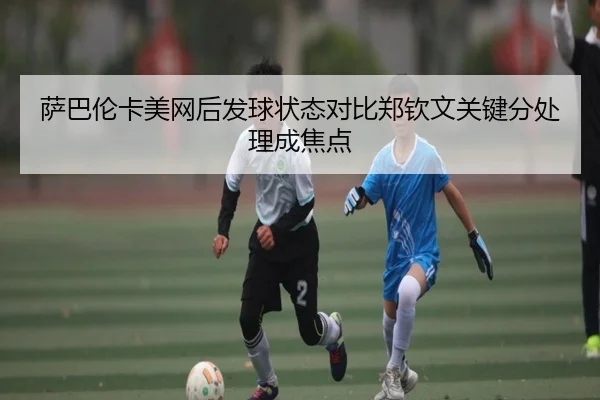 萨巴伦卡美网后发球状态对比郑钦文关键分处理成焦点